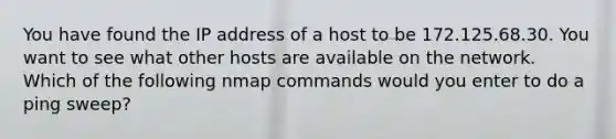 You have found the IP address of a host to be 172.125.68.30. You want to see what other hosts are available on the network. Which of the following nmap commands would you enter to do a ping sweep?