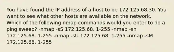 You have found the IP address of a host to be 172.125.68.30. You want to see what other hosts are available on the network. Which of the following nmap commands would you enter to do a ping sweep? -nmap -sS 172.125.68. 1-255 -nmap -sn 172.125.68. 1-255 -nmap -sU 172.125.68. 1-255 -nmap -sM 172.125.68. 1-255