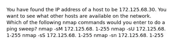 You have found the IP address of a host to be 172.125.68.30. You want to see what other hosts are available on the network. Which of the following nmap commands would you enter to do a ping sweep? nmap -sM 172.125.68. 1-255 nmap -sU 172.125.68. 1-255 nmap -sS 172.125.68. 1-255 nmap -sn 172.125.68. 1-255