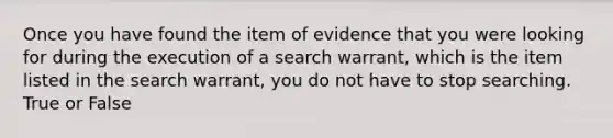 Once you have found the item of evidence that you were looking for during the execution of a search warrant, which is the item listed in the search warrant, you do not have to stop searching. True or False