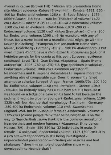 -Found in Kabwe (Broken Hill) ^African late pre-modern Homo site African evidence -Kabwe (Broken Hill) - Zambia -1921 -250 - 400 ka -Endocranial volume: 1280 cm3 -Bodo-Ethiopia -1976 -Middle Awash, Ethiopia - ~600 ka -Endocranial volume: 1300 cm3 -Ndutu - Tanzania -1973 -350-400ka -Endocranial volume: 1100 cm3 Asian evidence: -Dali-China -1978 -200 ka -Endocranial volume: 1120 cm3 -Yinkou (Jinniushan) - China -200 ka -Endocranial volume: 1390 cm3 No mandible with any of these, but a name based on a mandible that might go with it in Mauer (Heidelberg) ^European late pre-modern Homo sites -Mauer, Heidelberg - Germany -1907 -~500 ka -Robust corpus but small molars -Didn't have a chin -Either H. rodesiensis (sp?) or H. heidelbergensis for the crania at this point European evidence continued -Level TD-6, Gran Dolina, Atapuerca -- Spain (Homo antecessor) -1995 -780 ka -ATD 6-5 Type specimen is subadult -Endocranial volume: 1000 cm3 -Common ancestor of Neanderthals and H. sapiens -Resembles H. sapiens <a href='https://www.questionai.com/knowledge/keWHlEPx42-more-than' class='anchor-knowledge'>more than</a> anything else of comparable age -Does it represent a failed attempt to colonize Europe? -Arago - France -1960s/70s -200-400 ka -Endocranial volume: 1150 cm3 -Petralona - Greece -1959 -350-400 ka (nobody really has a clue how old it is because it was found on a ledge of a cave so it's hard to tell because the sediment might be older or younger) -Endocranial volume: 1190-1220 cm3 -Not Neanderthal morphology -Steinheim - Germany -250-300 ka Endocranial volume: 110 cm3 -Swanscombe - England -250-300 ka -Subadult female? -Endocranial volume: c. 1325 cm3 (-Some people think that heidelbergensis is on the way to Neanderthals, some think it is the common ancestor of Neanderthals and modern humans) -Atapuerca, Sima de los Huesos (SH) - Spain -450-350 ka -32 individuals (9 male, 9 female, 14 unknown) -Endocranial volume: 1125-1390 cm3 -it is a rich site—its taphonomy is still being investigated -unprecedented preservation—including ear ossicles and foot phalanges ^does this sample of population show what developed into Neanderthals?