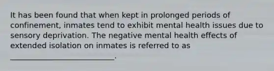 It has been found that when kept in prolonged periods of confinement, inmates tend to exhibit mental health issues due to sensory deprivation. The negative mental health effects of extended isolation on inmates is referred to as ___________________________.