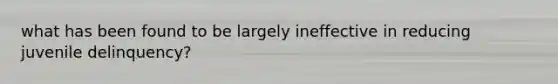 what has been found to be largely ineffective in reducing juvenile delinquency?