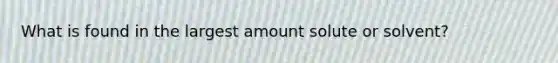 What is found in the largest amount solute or solvent?