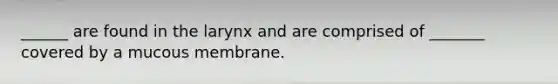 ______ are found in the larynx and are comprised of _______ covered by a mucous membrane.