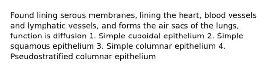 Found lining serous membranes, lining <a href='https://www.questionai.com/knowledge/kya8ocqc6o-the-heart' class='anchor-knowledge'>the heart</a>, <a href='https://www.questionai.com/knowledge/kZJ3mNKN7P-blood-vessels' class='anchor-knowledge'>blood vessels</a> and lymphatic vessels, and forms the air sacs of the lungs, function is diffusion 1. Simple cuboidal epithelium 2. Simple squamous epithelium 3. Simple columnar epithelium 4. Pseudostratified columnar epithelium