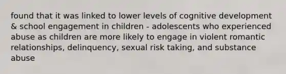 found that it was linked to lower levels of cognitive development & school engagement in children - adolescents who experienced abuse as children are more likely to engage in violent romantic relationships, delinquency, sexual risk taking, and substance abuse