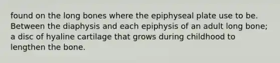 found on the long bones where the epiphyseal plate use to be. Between the diaphysis and each epiphysis of an adult long bone; a disc of hyaline cartilage that grows during childhood to lengthen the bone.