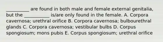 __________ are found in both male and female external genitalia, but the ___________ is/are only found in the female. A. Corpora cavernosa; urethral orifice B. Corpora cavernosa; bulbourethral glands C. Corpora cavernosa; vestibular bulbs D. Corpus spongiosum; mons pubis E. Corpus spongiosum; urethral orifice