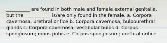 __________ are found in both male and female external genitalia, but the ___________ is/are only found in the female. a. Corpora cavernosa; urethral orifice b. Corpora cavernosa; bulbourethral glands c. Corpora cavernosa; vestibular bulbs d. Corpus spongiosum; mons pubis e. Corpus spongiosum; urethral orifice