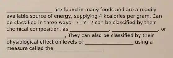 ___________________ are found in many foods and are a readily available source of energy, supplying 4 kcalories per gram. Can be classified in three ways - ? - ? - ? can be classified by their chemical composition, as ________________, ___________________, or ________________________; They can also be classified by their physiological effect on levels of ____________________ using a measure called the ____________________