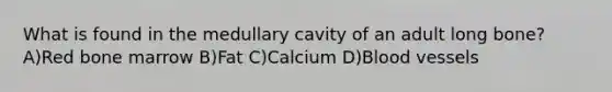 What is found in the medullary cavity of an adult long bone? A)Red bone marrow B)Fat C)Calcium D)Blood vessels