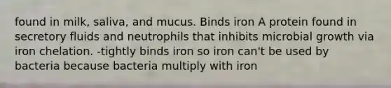 found in milk, saliva, and mucus. Binds iron A protein found in secretory fluids and neutrophils that inhibits microbial growth via iron chelation. -tightly binds iron so iron can't be used by bacteria because bacteria multiply with iron