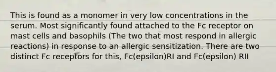 This is found as a monomer in very low concentrations in the serum. Most significantly found attached to the Fc receptor on mast cells and basophils (The two that most respond in allergic reactions) in response to an allergic sensitization. There are two distinct Fc receptors for this, Fc(epsilon)RI and Fc(epsilon) RII