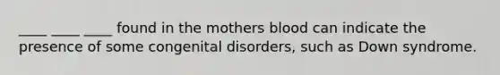 ____ ____ ____ found in the mothers blood can indicate the presence of some congenital disorders, such as Down syndrome.