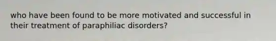 who have been found to be more motivated and successful in their treatment of paraphiliac disorders?