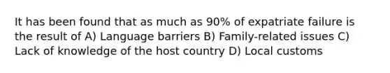 It has been found that as much as 90% of expatriate failure is the result of A) Language barriers B) Family-related issues C) Lack of knowledge of the host country D) Local customs