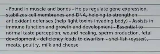 - Found in muscle and bones - Helps regulate gene expression, stabilizes cell membranes and DNA, helping to strengthen antioxidant defenses (help fight toxins invading body) - Assists in immune function and growth and development - Essential to normal taste perception, wound healing, sperm production, fetal development - deficiency leads to dwarfism - shellfish (oyster), meats, poultry, milk and cheese