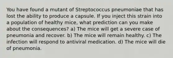 You have found a mutant of Streptococcus pneumoniae that has lost the ability to produce a capsule. If you inject this strain into a population of healthy mice, what prediction can you make about the consequences? a) The mice will get a severe case of pneumonia and recover. b) The mice will remain healthy. c) The infection will respond to antiviral medication. d) The mice will die of pneumonia.