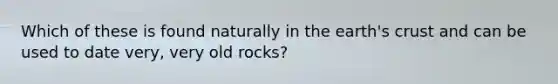 Which of these is found naturally in the earth's crust and can be used to date very, very old rocks?