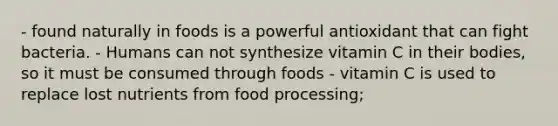 - found naturally in foods is a powerful antioxidant that can fight bacteria. - Humans can not synthesize vitamin C in their bodies, so it must be consumed through foods - vitamin C is used to replace lost nutrients from food processing;