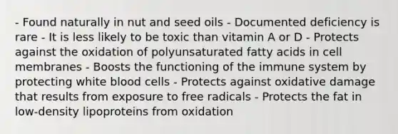 - Found naturally in nut and seed oils - Documented deficiency is rare - It is less likely to be toxic than vitamin A or D - Protects against the oxidation of polyunsaturated fatty acids in cell membranes - Boosts the functioning of the immune system by protecting white blood cells - Protects against oxidative damage that results from exposure to free radicals - Protects the fat in low-density lipoproteins from oxidation