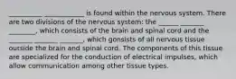 __________ ____________ is found within the nervous system. There are two divisions of the nervous system: the ______ _______ ________, which consists of the brain and spinal cord and the _______ _______ _______, which gonsists of all nervous tissue outside the brain and spinal cord. The components of this tissue are specialized for the conduction of electrical impulses, which allow communication among other tissue types.