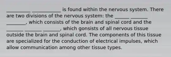 __________ ____________ is found within the nervous system. There are two divisions of the nervous system: the ______ _______ ________, which consists of the brain and spinal cord and the _______ _______ _______, which gonsists of all nervous tissue outside the brain and spinal cord. The components of this tissue are specialized for the conduction of electrical impulses, which allow communication among other tissue types.