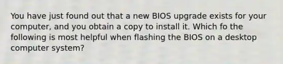 You have just found out that a new BIOS upgrade exists for your computer, and you obtain a copy to install it. Which fo the following is most helpful when flashing the BIOS on a desktop computer system?