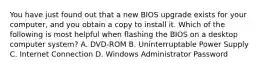 You have just found out that a new BIOS upgrade exists for your computer, and you obtain a copy to install it. Which of the following is most helpful when flashing the BIOS on a desktop computer system? A. DVD-ROM B. Uninterruptable Power Supply C. Internet Connection D. Windows Administrator Password