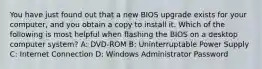 You have just found out that a new BIOS upgrade exists for your computer, and you obtain a copy to install it. Which of the following is most helpful when flashing the BIOS on a desktop computer system? A: DVD-ROM B: Uninterruptable Power Supply C: Internet Connection D: Windows Administrator Password