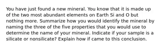 You have just found a new mineral. You know that it is made up of the two most abundant elements on Earth Si and O but nothing more. Summarize how you would identify the mineral by naming the three of the five properties that you would use to determine the name of your mineral. Indicate if your sample is a silicate or nonsilicate? Explain how if came to this conclusion.