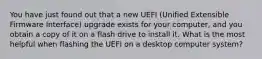 You have just found out that a new UEFI (Unified Extensible Firmware Interface) upgrade exists for your computer, and you obtain a copy of it on a flash drive to install it. What is the most helpful when flashing the UEFI on a desktop computer system?