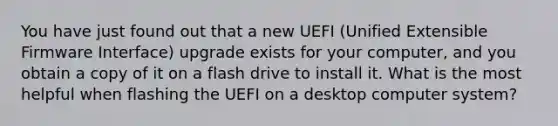 You have just found out that a new UEFI (Unified Extensible Firmware Interface) upgrade exists for your computer, and you obtain a copy of it on a flash drive to install it. What is the most helpful when flashing the UEFI on a desktop computer system?