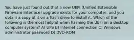 You have just found out that a new UEFI (Unified Extensible Firmware Interface) upgrade exists for your computer, and you obtain a copy of it on a flash drive to install it. Which of the following is the most helpful when flashing the UEFI on a desktop computer system? A) UPS B) Internet connection C) Windows administrator password D) DVD-ROM