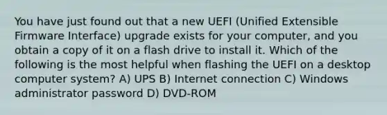 You have just found out that a new UEFI (Unified Extensible Firmware Interface) upgrade exists for your computer, and you obtain a copy of it on a flash drive to install it. Which of the following is the most helpful when flashing the UEFI on a desktop computer system? A) UPS B) Internet connection C) Windows administrator password D) DVD-ROM