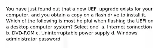 You have just found out that a new UEFI upgrade exists for your computer, and you obtain a copy on a flash drive to install it. Which of the following is most helpful when flashing the UEFl on a desktop computer system? Select one: a. Internet connection b. DVD-ROM c. Uninterruptable power supply d. Windows administrator password