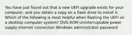 You have just found out that a new UEFI upgrade exists for your computer, and you obtain a copy on a flash drive to install it. Which of the following is most helpful when flashing the UEFI on a desktop computer system? DVD-ROM Uninterruptable power supply Internet connection Windows administrator password