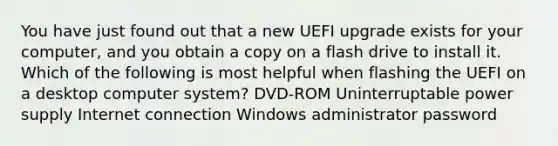 You have just found out that a new UEFI upgrade exists for your computer, and you obtain a copy on a flash drive to install it. Which of the following is most helpful when flashing the UEFI on a desktop computer system? DVD-ROM Uninterruptable power supply Internet connection Windows administrator password