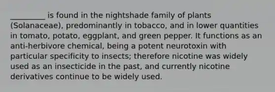 _________ is found in the nightshade family of plants (Solanaceae), predominantly in tobacco, and in lower quantities in tomato, potato, eggplant, and green pepper. It functions as an anti-herbivore chemical, being a potent neurotoxin with particular specificity to insects; therefore nicotine was widely used as an insecticide in the past, and currently nicotine derivatives continue to be widely used.