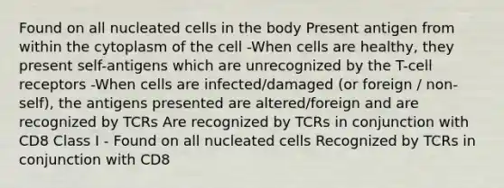 Found on all nucleated cells in the body Present antigen from within the cytoplasm of the cell -When cells are healthy, they present self-antigens which are unrecognized by the T-cell receptors -When cells are infected/damaged (or foreign / non-self), the antigens presented are altered/foreign and are recognized by TCRs Are recognized by TCRs in conjunction with CD8 Class I - Found on all nucleated cells Recognized by TCRs in conjunction with CD8