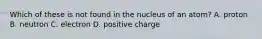 Which of these is not found in the nucleus of an atom? A. proton B. neutron C. electron D. positive charge