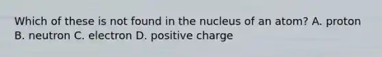 Which of these is not found in the nucleus of an atom? A. proton B. neutron C. electron D. positive charge