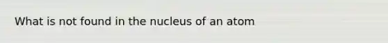 What is not found in the nucleus of an atom