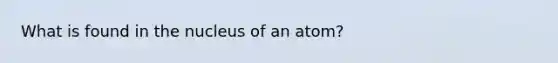 What is found in the nucleus of an atom?