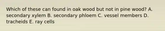 Which of these can found in oak wood but not in pine wood? A. secondary xylem B. secondary phloem C. vessel members D. tracheids E. ray cells