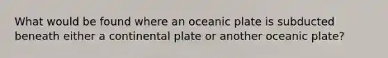 What would be found where an oceanic plate is subducted beneath either a continental plate or another oceanic plate?