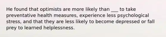 He found that optimists are more likely than ___ to take preventative health measures, experience less psychological stress, and that they are less likely to become depressed or fall prey to learned helplessness.