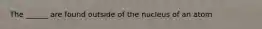 The ______ are found outside of the nucleus of an atom