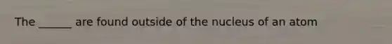 The ______ are found outside of the nucleus of an atom